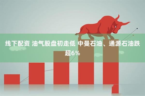 线下配资 油气股盘初走低 中曼石油、通源石油跌超6%