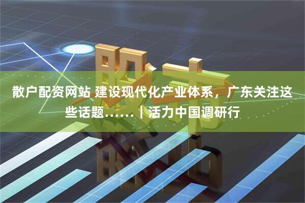 散户配资网站 建设现代化产业体系，广东关注这些话题……｜活力中国调研行