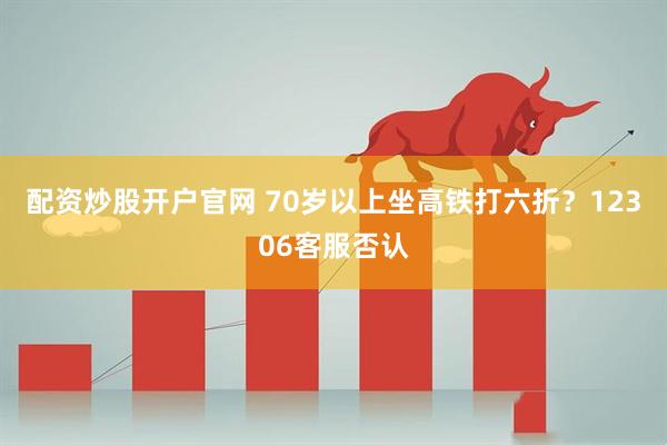 配资炒股开户官网 70岁以上坐高铁打六折？12306客服否认