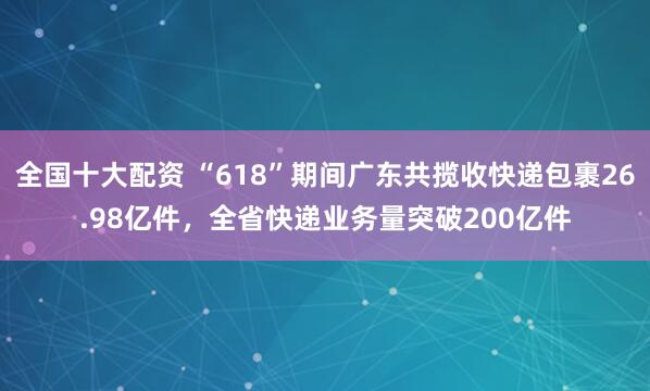 全国十大配资 “618”期间广东共揽收快递包裹26.98亿件，全省快递业务量突破200亿件