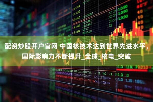配资炒股开户官网 中国核技术达到世界先进水平，国际影响力不断提升_全球_核电_突破