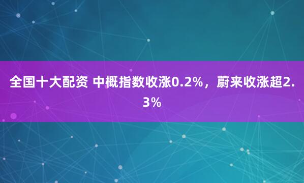 全国十大配资 中概指数收涨0.2%，蔚来收涨超2.3%