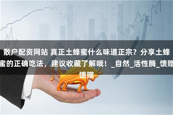 散户配资网站 真正土蜂蜜什么味道正宗？分享土蜂蜜的正确吃法，建议收藏了解哦！_自然_活性酶_馈赠