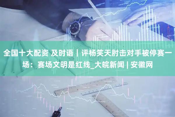全国十大配资 及时语｜评杨笑天肘击对手被停赛一场：赛场文明是红线_大皖新闻 | 安徽网