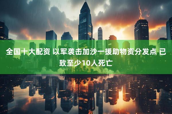 全国十大配资 以军袭击加沙一援助物资分发点 已致至少10人死亡