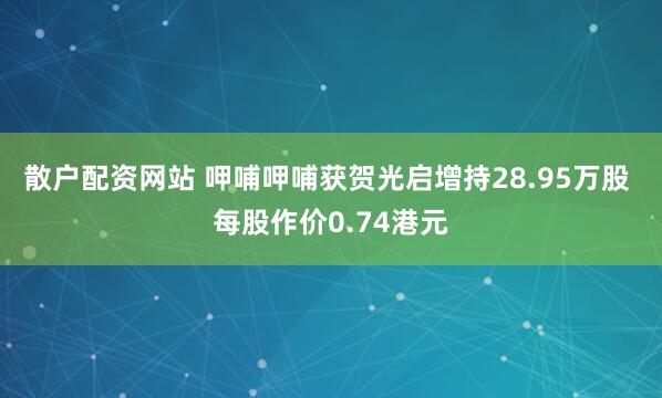 散户配资网站 呷哺呷哺获贺光启增持28.95万股 每股作价0.74港元