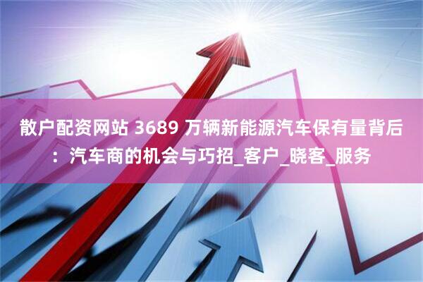 散户配资网站 3689 万辆新能源汽车保有量背后：汽车商的机会与巧招_客户_晓客_服务