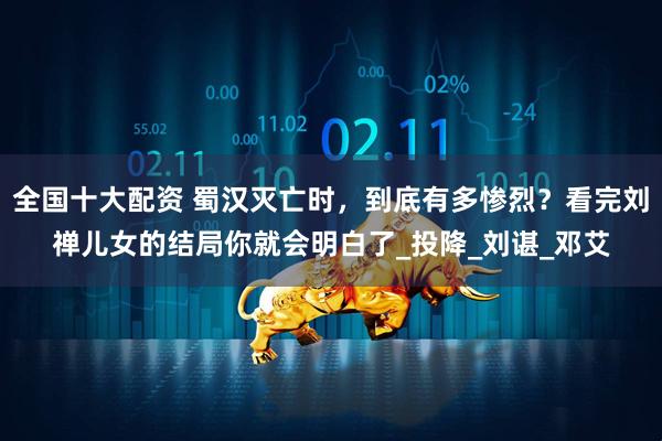 全国十大配资 蜀汉灭亡时，到底有多惨烈？看完刘禅儿女的结局你就会明白了_投降_刘谌_邓艾