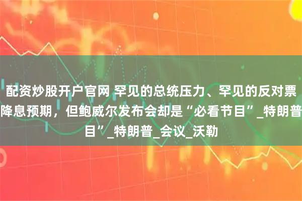 配资炒股开户官网 罕见的总统压力、罕见的反对票，市场没有降息预期，但鲍威尔发布会却是“必看节目”_特朗普_会议_沃勒