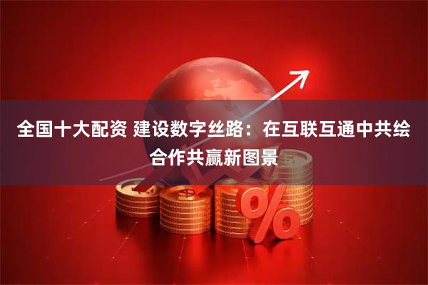 全国十大配资 建设数字丝路：在互联互通中共绘合作共赢新图景
