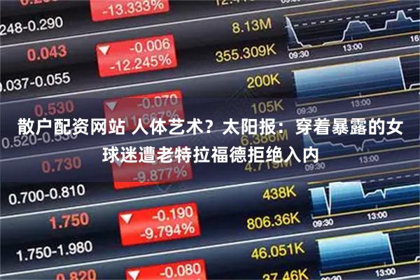 散户配资网站 人体艺术？太阳报：穿着暴露的女球迷遭老特拉福德拒绝入内