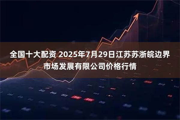 全国十大配资 2025年7月29日江苏苏浙皖边界市场发展有限公司价格行情