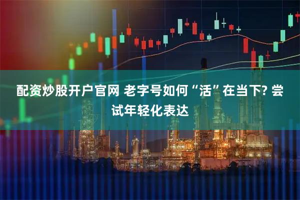 配资炒股开户官网 老字号如何“活”在当下? 尝试年轻化表达