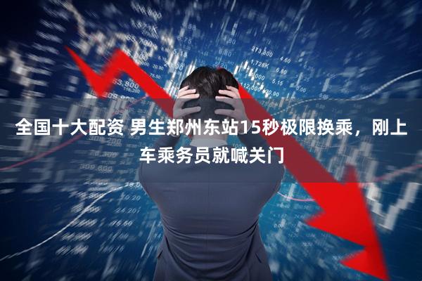 全国十大配资 男生郑州东站15秒极限换乘，刚上车乘务员就喊关门