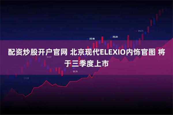 配资炒股开户官网 北京现代ELEXIO内饰官图 将于三季度上市