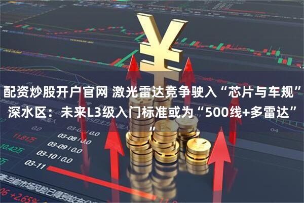 配资炒股开户官网 激光雷达竞争驶入“芯片与车规”深水区:未来L3级入门标准或为“500线+多雷达”