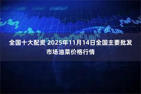 全国十大配资 2025年11月14日全国主要批发市场油菜价格行情