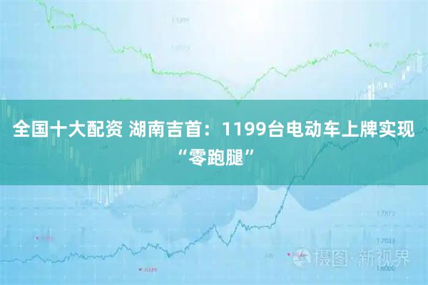 全国十大配资 湖南吉首:1199台电动车上牌实现“零跑腿”