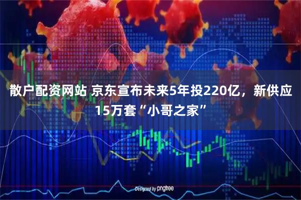 散户配资网站 京东宣布未来5年投220亿，新供应15万套“小哥之家”