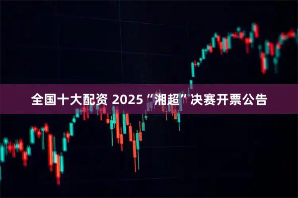 全国十大配资 2025“湘超”决赛开票公告
