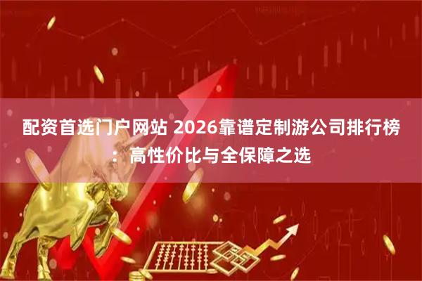 配资首选门户网站 2026靠谱定制游公司排行榜：高性价比与全保障之选