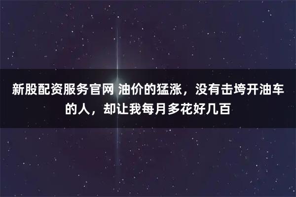 新股配资服务官网 油价的猛涨，没有击垮开油车的人，却让我每月多花好几百