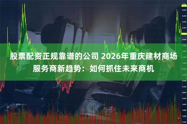 股票配资正规靠谱的公司 2026年重庆建材商场服务商新趋势：如何抓住未来商机