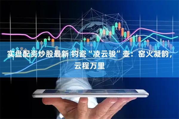 实盘配资炒股最新 钧瓷“凌云骏”壶：窑火凝韵，云程万里
