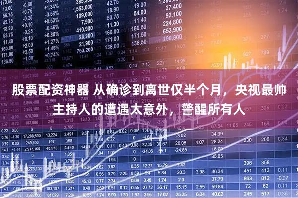 股票配资神器 从确诊到离世仅半个月，央视最帅主持人的遭遇太意外，警醒所有人