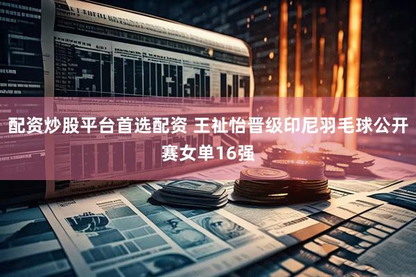 配资炒股平台首选配资 王祉怡晋级印尼羽毛球公开赛女单16强